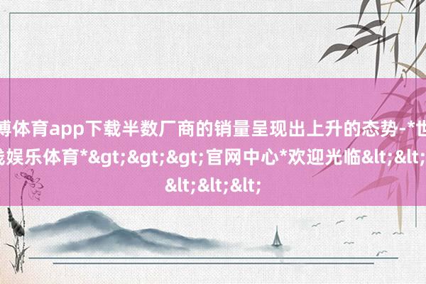 世博体育app下载半数厂商的销量呈现出上升的态势-*世博在线娱乐体育*>>>官网中心*欢迎光临<<<