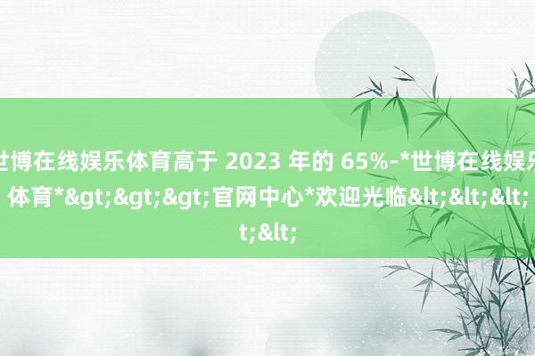 世博在线娱乐体育高于 2023 年的 65%-*世博在线娱乐体育*>>>官网中心*欢迎光临<<<