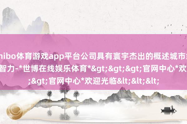 shibo体育游戏app平台公司具有寰宇杰出的概述城市缔造与产业整合运营智力-*世博在线娱乐体育*>>>官网中心*欢迎光临<<<