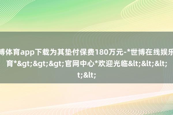 世博体育app下载为其垫付保费180万元-*世博在线娱乐体育*>>>官网中心*欢迎光临<<<