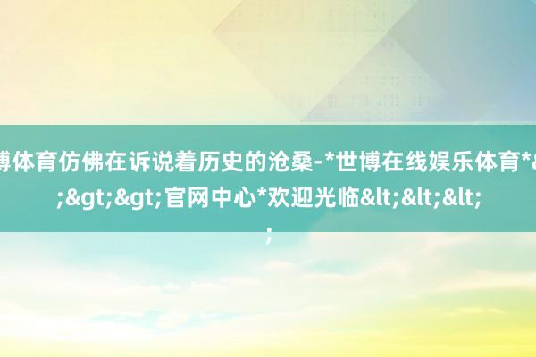 世博体育仿佛在诉说着历史的沧桑-*世博在线娱乐体育*>>>官网中心*欢迎光临<<<