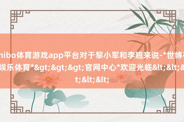 shibo体育游戏app平台对于黎小军和李翘来说-*世博在线娱乐体育*>>>官网中心*欢迎光临<<<