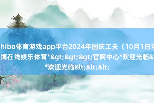 shibo体育游戏app平台2024年国庆工夫（10月1日至7日）-*世博在线娱乐体育*>>>官网中心*欢迎光临<<<