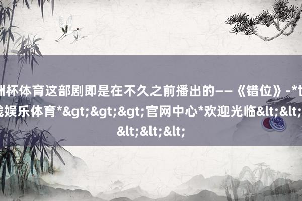 欧洲杯体育这部剧即是在不久之前播出的——《错位》-*世博在线娱乐体育*>>>官网中心*欢迎光临<<<