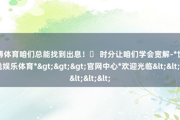 世博体育咱们总能找到出息！⏰ 时分让咱们学会宽解-*世博在线娱乐体育*>>>官网中心*欢迎光临<<<