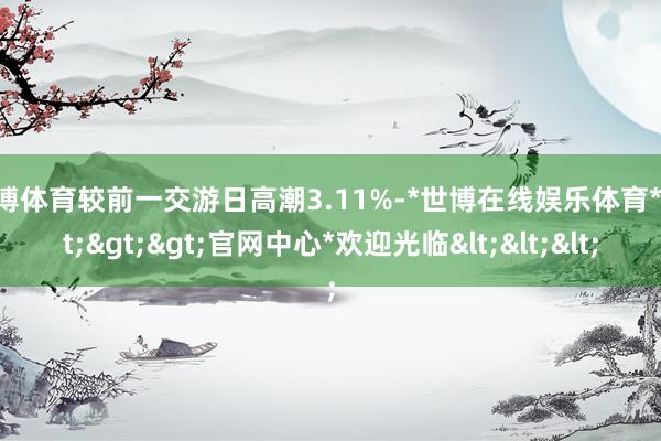 世博体育较前一交游日高潮3.11%-*世博在线娱乐体育*>>>官网中心*欢迎光临<<<