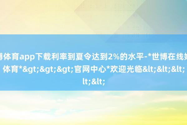 世博体育app下载利率到夏令达到2%的水平-*世博在线娱乐体育*>>>官网中心*欢迎光临<<<