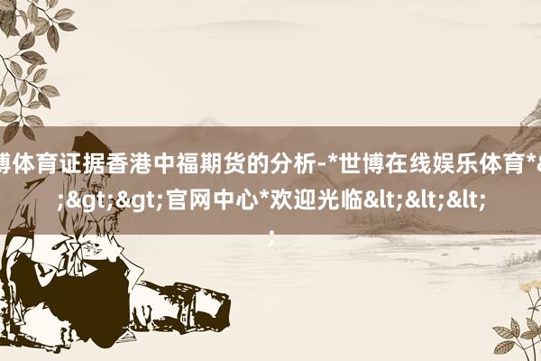 世博体育证据香港中福期货的分析-*世博在线娱乐体育*>>>官网中心*欢迎光临<<<